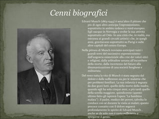 Cenni biografici
        Edvard Munch (1863-1944) è senz’altro il pittore che
            più di ogni altro anticipa l’espressionismo,
            soprattutto in ambito tedesco e nord-europeo.
            Egli nacque in Norvegia e svolse la sua attività
            soprattutto ad Oslo. In una città che, in realtà, era
            estranea ai grandi circuiti artistici che, in quegli
            anni, gravitavano soprattutto su Parigi e sulle
            altre capitali del centro Europa.
        Nella pittura di Munch troviamo anticipati tutti i
             grandi temi del successivo espressionismo:
             dall’angoscia esistenziale alla crisi dei valori etici
             e religiosi, dalla solitudine umana all’incombere
             della morte, dalla incertezza del futuro alla
             disumanizzazione di una società borghese e
             militarista.
        Del resto tutta la vita di Munch è stata segnata dal
             dolore e dalle sofferenze sia per le malattie che
             per problemi familiari. La sua infanzia è segnata
             da due gravi lutti, quello della morte della madre,
             quando egli ha solo cinque anni, e più tardi quello
             della sorella maggiore, quindicenne (questo
             ultimo fatto gli ispirerà l'opera "La bambina
             malata"). Il padre, medico dei poveri, talvolta lo
             conduce con sé durante la visita ai malati; questo
             precoce contatto con il dolore segnerà
             profondamente lo spirito di Edvard Munch ,
             anche se da solo non è certo sufficiente a
             spiegarne il genio.
 