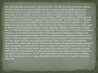 Nel 1878 entra alla Scuola d'arti e mestieri di Oslo e dal 1881 ha come professore il pittore
Christian Krohg, le cui scene intimiste, benché composte piuttosto freddamente, sono
illuminate da una luce impressionista. Ciò spiega i primi lavori di Edvard Munch che,
nonostante il loro realismo, mostrano una chiara sensibilità per il colore. Ben presto,
l'artista sente l'esigenza di recarsi nel luogo d'origine dell'impressionismo, cioè Parigi e già
all'indomani di un brevissimo soggiorno, con la pittura della "Bambina Malata", evidenzia
una profonda metamorfosi della tecnica e anche se persiste l'elemento patetico, lo spazio
tridimensionale del realismo ottico cede il passo a una costruzione drammatica. Dalle opere
di Munch iniziano quindi ad emergere paura, solitudine, malattia e malinconia; tormenti
che non l'abbandoneranno mai, anche se ebbe a dire "la mia pittura, è in realtà un esame di
coscienza e un tentativo di comprendere i miei rapporti con l'esistenza. E' dunque una
forma d'egoismo, ma spero sempre di riuscire, grazie ad essa, ad aiutare gli altri a vedere
chiaro". Dopo un soggiorno a Parigi, dove ebbe modo di conoscere la pittura impressionista,
nel 1892 espose a Berlino una cinquantina di suoi dipinti. Ma la mostra fu duramente
stroncata dalla critica. Egli, tuttavia, divenne molto seguito ed apprezzato dai giovani pittori
delle avanguardie. Espose nelle loro mostre, compresa la celebre Secessione di Vienna del
1899. Il sorgere dell’espressionismo rese sempre più comprensibile la sua opera. E al pari
degli altri pittori espressionisti fu anche egli perseguitato dal regime nazista che dichiarò la
sua opera «arte degenerata». 82 sue opere presenti nei musei tedeschi vennero vendute.
Egli morì in piena guerra, nel 1944, pressoOslo, lasciando tutte le sue opere al municipio
della città.
 