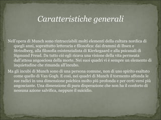 Caratteristiche generali

Nell’opera di Munch sono rintracciabili molti elementi della cultura nordica di
   quegli anni, soprattutto letteraria e filosofica: dai drammi di Ibsen e
   Strindberg, alla filosofia esistenzialista di Kierkegaard e alla psicanali di
   Sigmund Freud. Da tutto ciò egli ricava una visione della vita permeata
   dall’attesa angosciosa della morte. Nei suoi quadri vi è sempre un elemento di
   inquietudine che rimanda all’incubo.
Ma gli incubi di Munch sono di una persona comune, non di uno spirito esaltato
  come quello di Van Gogh. E così, nei quadri di Munch il tormento affonda le
  sue radici in una dimensione psichica molto più profonda e per certi versi più
  angosciante. Una dimensione di pura disperazione che non ha il conforto di
  nessuna azione salvifica, neppure il suicidio.
 