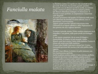 La Bambina malata è il capolavoro che conclude la fase
                   giovanile di Munch e ha suscitato grande scandalo.

Fanciulla malata
                   È il quadro con cui Munch ricorda la sorella, ne esistono
                   cinque versioni in pittura e diverse varianti grafiche.
                   Qui Munch abbandona il disegno e il chiaroscuro. Il
                   formato è quasi quadrato, la composizione è impostata
                   sulle diagonali.
                   Al centro geometrico del quadro c'è l'intreccio delle mani,
                   solo abbozzato da macchie di colore informi, non c'è
                   descrizione, è un'evocazione.
                    Eppure queste macchie informi comunicano tutta
                   l'intensità di un legame affettivo e della disperazione di
                   due persone che non vogliono lasciarsi.

                   La stanza è piccola, stretta. Il letto sembra compresso tra il
                   comodino e una parete, sulla quale pende un tendaggio
                   verde.
                   E’ uno spazio compresso, dà un senso di disagio e
                   claustrofobia. Si respira un’aria pesante, viziata.
                   Munch vuole farci sentire l’odore della malattia, il senso di
                   chiuso, gli aromi acuti delle medicine.
                   Ci sono colori freddi, toni scuri e strane luci. L’unica
                   luminosità proviene dal cuscino e dal volto pallido della
                   ragazza.
                   Ma non è luce riflessa, la federa e la pelle emanano una
                   loro luminescenza spettrale.
                   Anche la pittura sembra malata: è tutta corrosa, graffiata,
                   la materia del colore è tutta disfatta, sembra avere il
                   cancro, sembra rovinarsi sotto i nostri occhi. I colori scuri
                   sembrano sporchi. I colori chiari sono freddi, bianchi e
                   verdastri ed emanano fosforescenze inquietanti.
                   In questo quadro non sono rappresentati dei personaggi, il
                   protagonista è la malattia intesa come processo di
                   disfacimento che avviene sotto i nostri occhi.
 