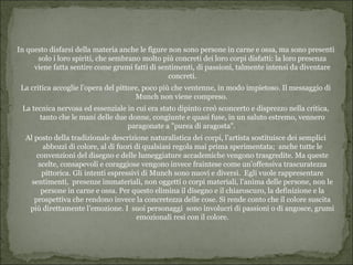 In questo disfarsi della materia anche le figure non sono persone in carne e ossa, ma sono presenti
      solo i loro spiriti, che sembrano molto più concreti dei loro corpi disfatti: la loro presenza
     viene fatta sentire come grumi fatti di sentimenti, di passioni, talmente intensi da diventare
                                                 concreti.
 La critica accoglie l’opera del pittore, poco più che ventenne, in modo impietoso. Il messaggio di
                                       Munch non viene compreso.
 La tecnica nervosa ed essenziale in cui era stato dipinto creò sconcerto e disprezzo nella critica,
      tanto che le mani delle due donne, congiunte e quasi fuse, in un saluto estremo, vennero
                                  paragonate a "purea di aragosta".
  Al posto della tradizionale descrizione naturalistica dei corpi, l’artista sostituisce dei semplici
         abbozzi di colore, al di fuori di qualsiasi regola mai prima sperimentata; anche tutte le
      convenzioni del disegno e delle lumeggiature accademiche vengono trasgredite. Ma queste
       scelte, consapevoli e coraggiose vengono invece fraintese come un’offensiva trascuratezza
        pittorica. Gli intenti espressivi di Munch sono nuovi e diversi. Egli vuole rappresentare
    sentimenti, presenze immateriali, non oggetti o corpi materiali, l’anima delle persone, non le
        persone in carne e ossa. Per questo elimina il disegno e il chiaroscuro, la definizione e la
     prospettiva che rendono invece la concretezza delle cose. Si rende conto che il colore suscita
   più direttamente l’emozione. I suoi personaggi sono involucri di passioni o di angosce, grumi
                                         emozionali resi con il colore.
 