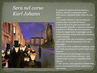 Sera nel corso   Il quadro fu esposto ad una mostra a

Karl Johann      Berlino, insieme a cinquanta opere
                 dell’artista: il giudizio della critica fu così
                 aspro
                 (“un insulto all’arte”), che la mostra fu
                 sospesa dopo una sola settimana.
                 L’arte di Munch fu però accettata dalle
                 avanguardie tedesche, e questo lo indusse a
                 trattenersi a Berlino gli anni successivi.
                 Il dipinto rappresenta il passeggio serale
                 nella principale arteria dell’antica Crestaia,
                 centro animato
                  e pulsante della vita economica e politica
                 della città. Munch interpreta il rito del
                 passeggio,
                  tipico di un certo ambiente borghese, come
                 un’orrida processione di spettri dagli occhi
                 sbarrati.
                 Dell’umanità dei personaggi non sono
                 rimasti che gli attributi esteriori: i seri
                 cilindri degli uomini e i cappellini delle
                 signore.
                  I volti, invece, sono maschere scheletriche,
                 oscure incarnazioni di forze misteriose e
                 spaventose.
 