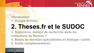 Introduction
1. Google Scholar
2. Theses.fr et le SUDOC
3. Supernova, moteur de recherche dans les
collections de Rennes 1
4. Bases de données spécialisées en biologie / santé
5. Outils complémentaires
 