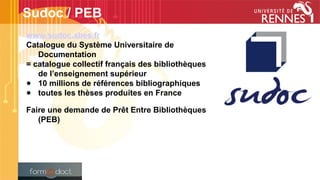 www.sudoc.abes.fr
Catalogue du Système Universitaire de
Documentation
= catalogue collectif français des bibliothèques
de l’enseignement supérieur
● 10 millions de références bibliographiques
● toutes les thèses produites en France
Faire une demande de Prêt Entre Bibliothèques
(PEB)
Sudoc / PEB
 