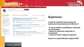 Supernova :
L'outil de recherche dans toutes les
ressources documentaires de Rennes 1
- livres et articles scientifiques, imprimés
ou numériques
- thèses et mémoires imprimés ou
numériques
- l'accès au texte intégral est garanti
Accès sur authentification depuis l'ENT
Supernova
 