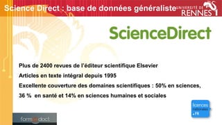 Plus de 2400 revues de l’éditeur scientifique Elsevier
Articles en texte intégral depuis 1995
Excellente couverture des domaines scientifiques : 50% en sciences,
36 % en santé et 14% en sciences humaines et sociales
Science Direct : base de données généraliste
 