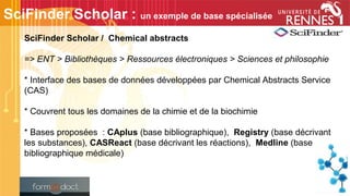 SciFinder Scholar / Chemical abstracts
=> ENT > Bibliothèques > Ressources électroniques > Sciences et philosophie
* Interface des bases de données développées par Chemical Abstracts Service
(CAS)
* Couvrent tous les domaines de la chimie et de la biochimie
* Bases proposées : CAplus (base bibliographique), Registry (base décrivant
les substances), CASReact (base décrivant les réactions), Medline (base
bibliographique médicale)
SciFinder Scholar : un exemple de base spécialisée
 