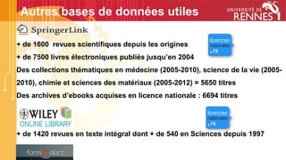 + de 1600 revues scientifiques depuis les origines
+ de 7500 livres électroniques publiés jusqu’en 2004
Des collections thématiques en médecine (2005-2010), science de la vie (2005-
2010), chimie et sciences des matériaux (2005-2012) = 5650 titres
Des archives d’ebooks acquises en licence nationale : 6694 titres
+ de 1420 revues en texte intégral dont + de 540 en Sciences depuis 1997
Autres bases de données utiles
 