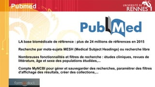 LA base biomédicale de référence : plus de 24 millions de références en 2015
Recherche par mots-sujets MESH (Medical Subject Headings) ou recherche libre
Nombreuses fonctionnalités et filtres de recherche : études cliniques, revues de
littérature, âge et sexe des populations étudiées,...
Compte MyNCBI pour gérer et sauvegarder des recherches, paramétrer des filtres
d'affichage des résultats, créer des collections,...
Pubmed
 
