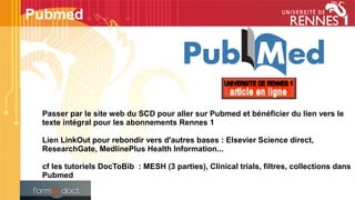 Passer par le site web du SCD pour aller sur Pubmed et bénéficier du lien vers le
texte intégral pour les abonnements Rennes 1
Lien LinkOut pour rebondir vers d'autres bases : Elsevier Science direct,
ResearchGate, MedlinePlus Health Information...
cf les tutoriels DocToBib  : MESH (3 parties), Clinical trials, filtres, collections dans
Pubmed
Pubmed
 