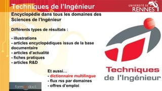 Encyclopédie dans tous les domaines des
Sciences de l’Ingénieur
Différents types de résultats :
- illustrations
- articles encyclopédiques issus de la base
documentaire
- articles d’actualité
- fiches pratiques
- articles R&D
Et aussi…
- dictionnaire multilingue
- flux rss par domaines
- offres d’emploi
Techniques de l’Ingénieur
 