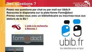 Posez vos questions par chat ou par mail sur Ubib.fr
Retrouvez le diaporama sur la plate-forme Form@doct
Prenez rendez-vous avec un bibliothécaire ou inscrivez-vous aux
ateliers de la BU !
Des questions ?
L'aide à la recherche
à Rennes 1
 