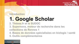 Introduction
1. Google Scholar
2. Thèses.fr et le SUDOC
3. Supernova, moteur de recherche dans les
collections de Rennes 1
4. Bases de données spécialisées en biologie / santé
5. Outils complémentaires
 