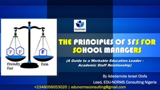 THE PRINCIPLES OF 3FS FOR
SCHOOL MANAGERS
By Adedamola Israel Olofa
Lead, EDU-NORMS Consulting Nigeria
+2348056053020 | edunormsconsulting@gmail.com
(A Guide to a Workable Education Leader -
Academic Staff Relationship)
 