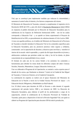 Vial, que se constituyó para implementar medidas que reduzcan la siniestralidad y
aumenten el control sobre el tránsito y los factores componentes del mismo.
El Ministerio de Educación de Tucumán, comenzó a cumplimentar el imperativo de la
Resolución 40/08 del CFE y, para ello dictó la Resolución Ministerial nº 533/5 (MEd)
en respuesta al pedido efectuado por la Dirección de Educación Secundaria para la
redefinición de los Espacios de Definición Institucional (EDI) – uno de los cuales
corresponde a Educación Vial – y se aprobó en forma experimental el Proyecto de
Redefinición de los EDI y su procedimiento de cobertura durante el Ciclo Lectivo 2008.
A tono con aquellas políticas, en el ámbito del Ministerio de Educación de la Provincia
de Tucumán se decidió introducir la Educación Vial en los contenidos específicos para
la Educación Secundaria, para así, promover practicas viales seguras y solidarias,
comenzando con la capacitación de docentes y directivos para movilizar y transferir al
interior de la escuela todo lo aprendido, y a partir de ello lograr desarrollar en jóvenes y
adolescentes conductas que permitan cuidar sus vidas y las de los demás, en pleno
conocimiento de su responsabilidad cívica y moral.
El formato de cada uno de los cursos brindó a los asistentes los contenidos y
herramientas para abordar los temas desde los diferentes campos del saber: Ciencias
Sociales, Naturales, Matemáticas, Lengua, Educación Artística, etc.
Una vez elaborado el Programa de la Capacitación, se contrató a varios expertos para el
dictado de los cursos, que finalmente se dictaron 7 (siete) en la Ciudad de San Miguel
de Tucumán y 3 (tres) en el Interior, en la Ciudad de Concepción.
La contratación de expertos se realizó con el apoyo financiero del Ministerio de
Educación de la Nación a través de la Unidad Técnica Provincial de Apoyo a la
Educación Inicial, Obligatoria y Modalidades (ex Red Federal).
Los 10 (diez) cursos para docentes de EDI se llevaron a cabo durante el segundo
cuatrimestre del periodo lectivo 2008 y un trimestre de 2009. La Dirección de
Educación Secundaria, para elaborar el perfil de los profesionales a cargo de la
capacitación, solicitó la colaboración de la Dirección Provincial de Vialidad de
Tucumán, quién puso a disposición al Jefe de la División Seguridad Vial, con quién se
elaboró un Programa de Capacitación para docentes EDI de toda la jurisdicción,
 