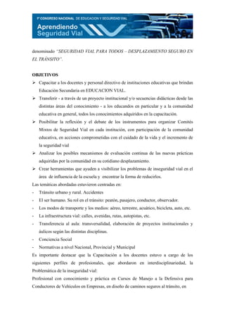 denominado “SEGURIDAD VIAL PARA TODOS – DESPLAZAMIENTO SEGURO EN
EL TRÁNSITO”.


OBJETIVOS
    Capacitar a los docentes y personal directivo de instituciones educativas que brindan
    Educación Secundaria en EDUCACION VIAL.
    Transferir - a través de un proyecto institucional y/o secuencias didácticas desde las
    distintas áreas del conocimiento - a los educandos en particular y a la comunidad
    educativa en general, todos los conocimientos adquiridos en la capacitación.
    Posibilitar la reflexión y el debate de los instrumentos para organizar Comités
    Mixtos de Seguridad Vial en cada institución, con participación de la comunidad
    educativa, en acciones comprometidas con el cuidado de la vida y el incremento de
    la seguridad vial
    Analizar los posibles mecanismos de evaluación continua de las nuevas prácticas
    adquiridas por la comunidad en su cotidiano desplazamiento.
    Crear herramientas que ayuden a visibilizar los problemas de inseguridad vial en el
    área de influencia de la escuela y encontrar la forma de reducirlos.
Las temáticas abordadas estuvieron centradas en:
-   Tránsito urbano y rural. Accidentes
-   El ser humano. Su rol en el tránsito: peatón, pasajero, conductor, observador.
-   Los modos de transporte y los medios: aéreo, terrestre, acuático, bicicleta, auto, etc.
-   La infraestructura vial: calles, avenidas, rutas, autopistas, etc.
-   Transferencia al aula: transversalidad, elaboración de proyectos institucionales y
    áulicos según las distintas disciplinas.
-   Conciencia Social
-   Normativas a nivel Nacional, Provincial y Municipal
Es importante destacar que la Capacitación a los docentes estuvo a cargo de los
siguientes perfiles de profesionales, que abordaron en interdisciplinariedad, la
Problemática de la inseguridad vial:
Profesional con conocimiento y práctica en Cursos de Manejo a la Defensiva para
Conductores de Vehículos en Empresas, en diseño de caminos seguros al tránsito, en
 