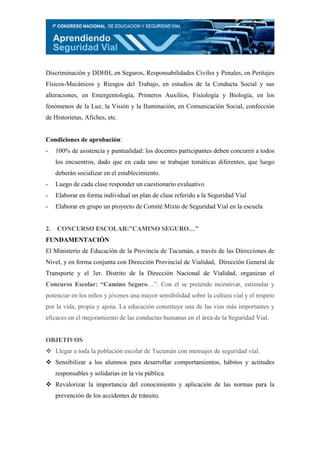 Discriminación y DDHH, en Seguros, Responsabilidades Civiles y Penales, en Peritajes
Físicos-Mecánicos y Riesgos del Trabajo, en estudios de la Conducta Social y sus
alteraciones, en Emergentología, Primeros Auxilios, Fisiología y Biología, en los
fenómenos de la Luz, la Visión y la Iluminación, en Comunicación Social, confección
de Historietas, Afiches, etc.


Condiciones de aprobación:
-    100% de asistencia y puntualidad: los docentes participantes deben concurrir a todos
     los encuentros, dado que en cada uno se trabajan temáticas diferentes, que luego
     deberán socializar en el establecimiento.
-    Luego de cada clase responder un cuestionario evaluativo
-    Elaborar en forma individual un plan de clase referido a la Seguridad Vial
-    Elaborar en grupo un proyecto de Comité Mixto de Seguridad Vial en la escuela


2.   CONCURSO ESCOLAR:”CAMINO SEGURO…”
FUNDAMENTACIÓN
El Ministerio de Educación de la Provincia de Tucumán, a través de las Direcciones de
Nivel, y en forma conjunta con Dirección Provincial de Vialidad, Dirección General de
Transporte y el 3er. Distrito de la Dirección Nacional de Vialidad, organizan el
Concurso Escolar: “Camino Seguro…”. Con el se pretende incentivar, estimular y
potenciar en los niños y jóvenes una mayor sensibilidad sobre la cultura vial y el respeto
por la vida, propia y ajena. La educación constituye una de las vías más importantes y
eficaces en el mejoramiento de las conductas humanas en el área de la Seguridad Vial.


OBJETIVOS
     Llegar a toda la población escolar de Tucumán con mensajes de seguridad vial.
     Sensibilizar a los alumnos para desarrollar comportamientos, hábitos y actitudes
     responsables y solidarias en la vía pública.
     Revalorizar la importancia del conocimiento y aplicación de las normas para la
     prevención de los accidentes de tránsito.
 