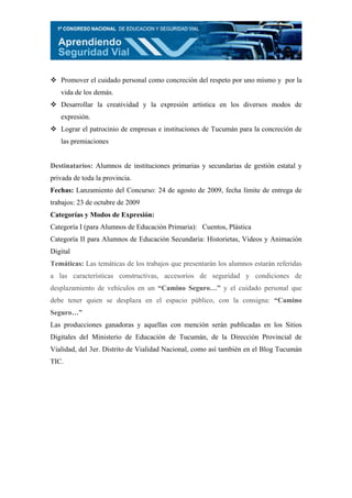Promover el cuidado personal como concreción del respeto por uno mismo y por la
   vida de los demás.
   Desarrollar la creatividad y la expresión artística en los diversos modos de
   expresión.
   Lograr el patrocinio de empresas e instituciones de Tucumán para la concreción de
   las premiaciones


Destinatarios: Alumnos de instituciones primarias y secundarias de gestión estatal y
privada de toda la provincia.
Fechas: Lanzamiento del Concurso: 24 de agosto de 2009, fecha límite de entrega de
trabajos: 23 de octubre de 2009
Categorías y Modos de Expresión:
Categoría I (para Alumnos de Educación Primaria): Cuentos, Plástica
Categoría II para Alumnos de Educación Secundaria: Historietas, Videos y Animación
Digital
Temáticas: Las temáticas de los trabajos que presentarán los alumnos estarán referidas
a las características constructivas, accesorios de seguridad y condiciones de
desplazamiento de vehículos en un “Camino Seguro…” y el cuidado personal que
debe tener quien se desplaza en el espacio público, con la consigna: “Camino
Seguro…”
Las producciones ganadoras y aquellas con mención serán publicadas en los Sitios
Digitales del Ministerio de Educación de Tucumán, de la Dirección Provincial de
Vialidad, del 3er. Distrito de Vialidad Nacional, como así también en el Blog Tucumán
TIC.
 