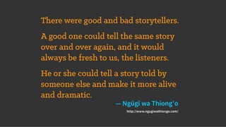 There were good and bad storytellers.
A good one could tell the same story
over and over again, and it would
always be fresh to us, the listeners.
He or she could tell a story told by
someone else and make it more alive
and dramatic.
— Ngũgĩ wa Thiong'o
http://www.ngugiwathiongo.com/
 