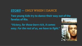 STORY — ONLY WHEN I DANCE
Two young kids try to dance their way out of the
favelas of Rio.
“Victory, for those born rich, it comes
easy. For the rest of us, we have to fight.”
 
