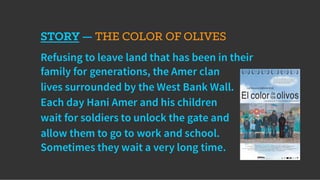 STORY — THE COLOR OF OLIVES
Refusing to leave land that has been in their
family for generations, the Amer clan
lives surrounded by the West Bank Wall.
Each day Hani Amer and his children
wait for soldiers to unlock the gate and
allow them to go to work and school.
Sometimes they wait a very long time.
 