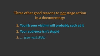 Three other good reasons to not stage action
in a documentary:
1. You (& your victim) will probably suck at it
2. Your audience isn't stupid
3. … (see next slide)
 