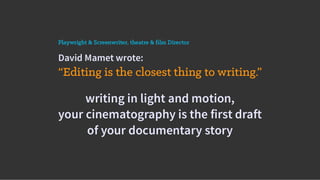 David Mamet wrote:
“Editing is the closest thing to writing.”
Playwright & Screenwriter, theatre & film Director
writing in light and motion,
your cinematography is the first draft
of your documentary story
 