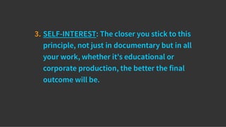 3. SELF-INTEREST: The closer you stick to this
principle, not just in documentary but in all
your work, whether it's educational or
corporate production, the better the final
outcome will be.
 
