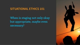 SITUATIONAL ETHICS 101
When is staging not only okay
but appropriate, maybe even
necessary?
 