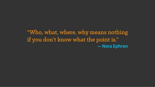 “Who, what, where, why means nothing
if you don’t know what the point is.”
— Nora Ephron
 