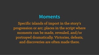 Moments
Specific islands of import in the story’s
progression or arc; places in the script where
moments can be made, revealed, and/or
portrayed dramatically. Victories, defeats,
and discoveries are often made there.
 