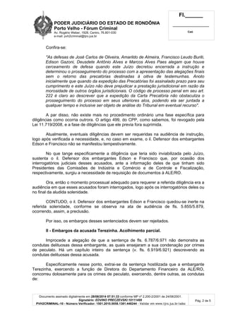 PODER JUDICIÁRIO DO ESTADO DE RONDÔNIA 
Porto Velho - Fórum Criminal 
Av. Rogério Weber, 1928, Centro, 76.801-030 
e-mail: pvh2criminal@tjro.jus.br 
Fl.______ 
_________________________ 
Cad. 
Confira-se: 
"As defesas de José Carlos de Oliveira, Amarildo de Almeira, Francisco Leudo Buriti, 
Edison Gazoni, Deusdete Antônio Alves e Marcos Alves Paes alegam que houve 
cerceamento de defesa quando este Juízo decretou encerrada a instrução e 
determinou o prosseguimento do processo com a apresentação das alegações finais 
sem o retorno das precatórias destinadas à oitiva de testemunhas. Anoto 
inicialmente que quando da expedição das Precatórias foi assinalado prazo para seu 
cumprimento e este Juízo não deve prejudicar a prestação jurisdicional em razão da 
morosidade de outros órgãos jurisdicionais. O código de processo penal em seu art. 
222 é claro ao descrever que a expedição da Carta Precatória não obstaculiza o 
prosseguimento do processo em seus ulteriores atos, podendo ela ser juntada a 
qualquer tempo e inclusive ser objeto de análise do Tribunal em eventual recurso". 
A par disso, não existe mais no procedimento ordinário uma fase específica para 
diligências como ocorria outrora. O artigo 499, do CPP, como sabemos, foi revogado pela 
Lei 11.719/2008, e a fase de diligências que ele previa fora suprimida. 
Atualmente, eventuais diligências devem ser requeridas na audiência de instrução, 
logo após verificada a necessidade, e, no caso em exame, o il. Defensor dos embargantes 
Edson e Francisco não se manifestou tempestivamente. 
No que tange especificamente a diligência que teria sido inviabilizada pelo Juízo, 
sustenta o il. Defensor dos embargantes Edson e Francisco que, por ocasião dos 
interrogatórios judiciais desses acusados, ante a informação deles de que tinham sido 
Presidentes das Comissões de Indústria e Comércio e de Controle e Fiscalização, 
respectivamente, surgiu a necessidade de requisição de documentos à ALE/RO. 
Ora, então o momento processual adequado para requerer a referida diligência era a 
audiência em que esses acusados foram interrogados, logo após os interrogatórios deles ou 
no final da aludida solenidade. 
CONTUDO, o il. Defensor dos embargantes Edson e Francisco quedou-se inerte na 
referida solenidade, conforme se observa na ata de audiência de fls. 5.855/5.879, 
ocorrendo, assim, a preclusão. 
Por isso, os embargos desses sentenciados devem ser rejeitados. 
II - Embargos da acusada Terezinha. Acolhimento parcial. 
Improcede a alegação de que a sentença de fls. 6.787/6.971 não demonstra as 
condutas delituosas dessa embargante, as quais ensejaram a sua condenação por crimes 
de peculato. Há um capítulo inteiro da sentença (v. fls. 6.919/6.921) descrevendo as 
condutas delituosas dessa acusada. 
Especificamente nesse ponto, extrai-se da sentença hostilizada que a embargante 
Terezinha, exercendo a função de Diretora do Departamento Financeiro da ALE/RO, 
concorreu dolosamente para os crimes de peculato, exercendo, dentre outras, as condutas 
de: 
Documento assinado digitalmente em 28/08/2014 07:51:33 conforme MP nº 2.200-2/2001 de 24/08/2001. 
Signatário: EDVINO PRECZEVSKI:10111499 
PVH2CRIMINAL-10 - Número Verificador: 1501.2010.0058.1381.448244 - Validar em www.tjro.jus.br/adoc 
Pág. 2 de 5 
 