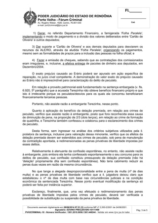 PODER JUDICIÁRIO DO ESTADO DE RONDÔNIA 
Porto Velho - Fórum Criminal 
Av. Rogério Weber, 1928, Centro, 76.801-030 
e-mail: pvh2criminal@tjro.jus.br 
Fl.______ 
_________________________ 
Cad. 
1) Gerar, no referido Departamento Financeiro, a famigerada 'Folha Paralela', 
implementando o modo de pagamento e a divisão dos valores deliberados entre 'Carlão de 
Oliveira' e outros deputados; 
3) Dar suporte a 'Carlão de Oliveira' e aos demais deputados para desviarem os 
recursos da ALE/RO, através da aludida 'Folha Paralela', organizando os pagamentos, 
mesmo sem as formalidades de prazos para a inclusão das pessoas na folha oficial; e 
4) Fazer a emissão de cheques, sabendo que as contratações dos comissionados 
eram irregulares, e, inclusive, a efetiva entrega de pacotes de dinheiro aos deputados, em 
Dezembro/2004. 
O exato prejuízo causado ao Erário poderá ser apurado em ação específica de 
reparação, no juízo cível competente. A demonstração do valor exato do prejuízo causado 
ao Erário não é imprescindível para caracterização do delito de peculato. 
Em relação a proveito patrimonial está fundamentado na sentença embargada (v. fls. 
6.920, 5º parágrafo) que a acusada Terezinha não obteve benefício financeiro próprio e que 
isto é irrelevante porque os peculatos/desvios para os quais ela concorreu beneficiaram 
financeiramente terceiras pessoas. 
Portanto, não assiste razão a embargante Terezinha, nesse ponto. 
Quanto à aplicação do benefício da delação premiada, em relação aos crimes de 
peculato, verifico que assiste razão à embargante, posto que fora reconhecida essa causa 
de diminuição de pena, na proporção de 2/3 (dois terços), em relação ao crime de formação 
de quadrilha, e Terezinha também confessou e colaborou para o esclarecimento dos crimes 
de peculato. 
Desta forma, sem ingressar na análise dos critérios subjetivos utilizados pela il. 
prolatora da sentença, inclusive para valoração dessa minorante, verifico que os efeitos da 
delação premiada devem ser estendidos aos crimes de peculato, sob pena de manutenção 
da contradição apontada, e redimensionadas as penas privativas de liberdade impostas por 
esses delitos. 
Relativamente à atenuante da confissão espontânea, no entanto, não assiste razão 
à embargante, pois embora ela tenha confessado espontaneamente o seu concurso para os 
delitos de peculato, sua confissão constituiu pressuposto da delação premiada (não há 
'delação' propriamente dita sem confissão espontânea). Não teria cabimento reduzir as 
penas duas vezes em razão da mesma circunstância. 
No que tange a alegada desproporcionalidade entre a pena de multa (nº de dias 
multa) e as penas privativas de liberdade verifico que a il. julgadora deixou claro que 
estabeleceu o nº de dias multa com base nas circunstâncias judiciais e na condição 
econômica da sentenciada Terezinha. Nesse ponto eventual modificação da sentença só 
poderá ser feita por instância superior. 
Esclareço, finalmente, que, uma vez efetuado o redimensionamento das penas 
privativas de liberdade impostas pelos crimes de peculato, deverá ser verificada a 
possibilidade de substituição ou suspensão da pena privativa de liberdade. 
Documento assinado digitalmente em 28/08/2014 07:51:33 conforme MP nº 2.200-2/2001 de 24/08/2001. 
Signatário: EDVINO PRECZEVSKI:10111499 
PVH2CRIMINAL-10 - Número Verificador: 1501.2010.0058.1381.448244 - Validar em www.tjro.jus.br/adoc 
Pág. 3 de 5 
 