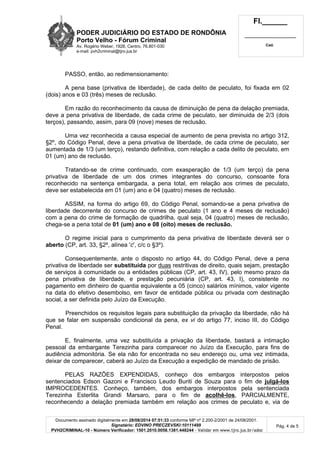 PODER JUDICIÁRIO DO ESTADO DE RONDÔNIA 
Porto Velho - Fórum Criminal 
Av. Rogério Weber, 1928, Centro, 76.801-030 
e-mail: pvh2criminal@tjro.jus.br 
Fl.______ 
_________________________ 
Cad. 
PASSO, então, ao redimensionamento: 
A pena base (privativa de liberdade), de cada delito de peculato, foi fixada em 02 
Documento assinado digitalmente em 28/08/2014 07:51:33 conforme MP nº 2.200-2/2001 de 24/08/2001. 
Signatário: EDVINO PRECZEVSKI:10111499 
PVH2CRIMINAL-10 - Número Verificador: 1501.2010.0058.1381.448244 - Validar em www.tjro.jus.br/adoc 
Pág. 4 de 5 
(dois) anos e 03 (três) meses de reclusão. 
Em razão do reconhecimento da causa de diminuição de pena da delação premiada, 
deve a pena privativa de liberdade, de cada crime de peculato, ser diminuida de 2/3 (dois 
terços), passando, assim, para 09 (nove) meses de reclusão. 
Uma vez reconhecida a causa especial de aumento de pena prevista no artigo 312, 
§2º, do Código Penal, deve a pena privativa de liberdade, de cada crime de peculato, ser 
aumentada de 1/3 (um terço), restando definitiva, com relação a cada delito de peculato, em 
01 (um) ano de reclusão. 
Tratando-se de crime continuado, com exasperação de 1/3 (um terço) da pena 
privativa de liberdade de um dos crimes integrantes do concurso, consoante fora 
reconhecido na sentença embargada, a pena total, em relação aos crimes de peculato, 
deve ser estabelecida em 01 (um) ano e 04 (quatro) meses de reclusão. 
ASSIM, na forma do artigo 69, do Código Penal, somando-se a pena privativa de 
liberdade decorrente do concurso de crimes de peculato (1 ano e 4 meses de reclusão) 
com a pena do crime de formação de quadrilha, qual seja, 04 (quatro) meses de reclusão, 
chega-se a pena total de 01 (um) ano e 08 (oito) meses de reclusão. 
O regime inicial para o cumprimento da pena privativa de liberdade deverá ser o 
aberto (CP, art. 33, §2º, alínea 'c', c/c o §3º). 
Consequentemente, ante o disposto no artigo 44, do Código Penal, deve a pena 
privativa de liberdade ser substituída por duas restritivas de direito, quais sejam, prestação 
de serviços à comunidade ou a entidades públicas (CP, art. 43, IV), pelo mesmo prazo da 
pena privativa de liberdade, e prestação pecuniária (CP, art. 43, I), consistente no 
pagamento em dinheiro de quantia equivalente a 05 (cinco) salários mínimos, valor vigente 
na data do efetivo desembolso, em favor de entidade pública ou privada com destinação 
social, a ser definida pelo Juízo da Execução. 
Preenchidos os requisitos legais para substituição da privação da liberdade, não há 
que se falar em suspensão condicional da pena, ex vi do artigo 77, inciso III, do Código 
Penal. 
E, finalmente, uma vez substituída a privação da liberdade, bastará a intimação 
pessoal da embargante Terezinha para comparecer no Juízo da Execução, para fins de 
audiência admonitória. Se ela não for encontrada no seu endereço ou, uma vez intimada, 
deixar de comparecer, caberá ao Juízo da Execução a expedição de mandado de prisão. 
PELAS RAZÕES EXPENDIDAS, conheço dos embargos interpostos pelos 
sentenciados Edson Gazoni e Francisco Leudo Buriti de Souza para o fim de julgá-los 
IMPROCEDENTES. Conheço, também, dos embargos interpostos pela sentenciada 
Terezinha Esterlita Grandi Marsaro, para o fim de acolhê-los, PARCIALMENTE, 
reconhecendo a delação premiada também em relação aos crimes de peculato e, via de 
 