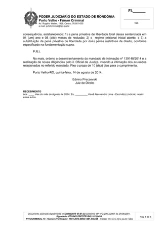 PODER JUDICIÁRIO DO ESTADO DE RONDÔNIA 
Porto Velho - Fórum Criminal 
Av. Rogério Weber, 1928, Centro, 76.801-030 
e-mail: pvh2criminal@tjro.jus.br 
Fl.______ 
_________________________ 
Cad. 
consequência, estabelecendo: 1) a pena privativa de liberdade total dessa sentenciada em 
01 (um) ano e 08 (oito) meses de reclusão; 2) o regime prisional inicial aberto; e 3) a 
substituição da pena privativa de liberdade por duas penas restritivas de direito, conforme 
especificado na fundamentação supra. 
P.R.I. 
No mais, ordeno o desentranhamento do mandado de intimação nº 139148/2014 e a 
realização de novas diligências pelo il. Oficial de Justiça, visando a intimação dos acusados 
relacionados no referido mandado. Fixo o prazo de 10 (dez) dias para o cumprimento. 
Documento assinado digitalmente em 28/08/2014 07:51:33 conforme MP nº 2.200-2/2001 de 24/08/2001. 
Signatário: EDVINO PRECZEVSKI:10111499 
PVH2CRIMINAL-10 - Número Verificador: 1501.2010.0058.1381.448244 - Validar em www.tjro.jus.br/adoc 
Pág. 5 de 5 
Porto Velho-RO, quinta-feira, 14 de agosto de 2014. 
Edvino Preczevski 
Juiz de Direito 
RECEBIMENTO 
Aos ____ dias do mês de Agosto de 2014. Eu, _________ Kauê Alexsandro Lima - Escrivã(o) Judicial, recebi 
estes autos. 

