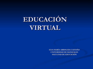 EDUCACIÓN VIRTUAL ELSA MARÍA ARBOLEDA CASTAÑO UNIVERSIDAD DE MANIZALES FACULTAD DE EDUCACIÓN 