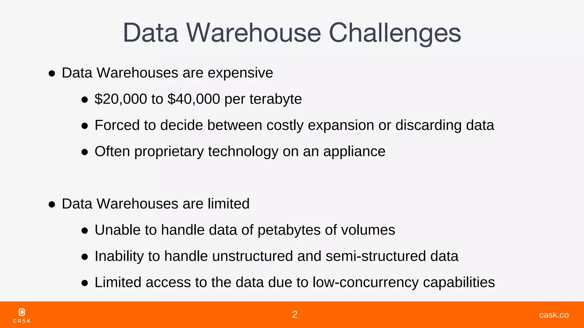 ● Data Warehouses are expensive
● $20,000 to $40,000 per terabyte
● Forced to decide between costly expansion or discarding data
● Often proprietary technology on an appliance
● Data Warehouses are limited
● Unable to handle data of petabytes of volumes
● Inability to handle unstructured and semi-structured data
● Limited access to the data due to low-concurrency capabilities
 