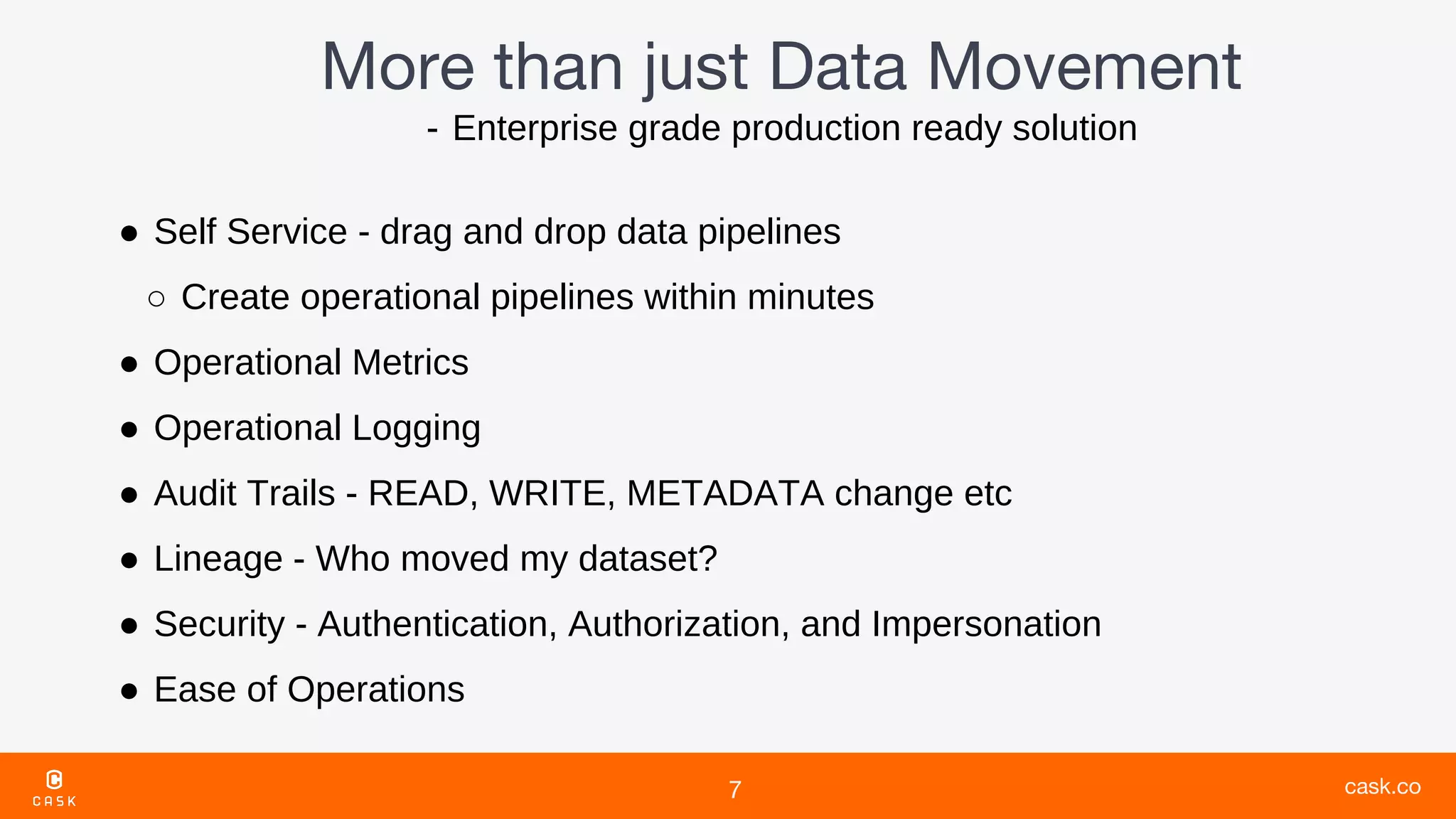 - Enterprise grade production ready solution
● Self Service - drag and drop data pipelines
○ Create operational pipelines within minutes
● Operational Metrics
● Operational Logging
● Audit Trails - READ, WRITE, METADATA change etc
● Lineage - Who moved my dataset?
● Security - Authentication, Authorization, and Impersonation
● Ease of Operations
 