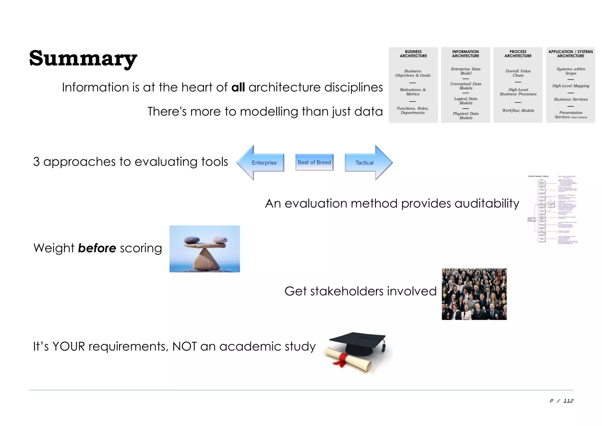 P / 112
Summary
3 approaches to evaluating tools
An evaluation method provides auditability
Weight before scoring
Get stakeholders involved
It’s YOUR requirements, NOT an academic study
Information is at the heart of all architecture disciplines
There's more to modelling than just data
 