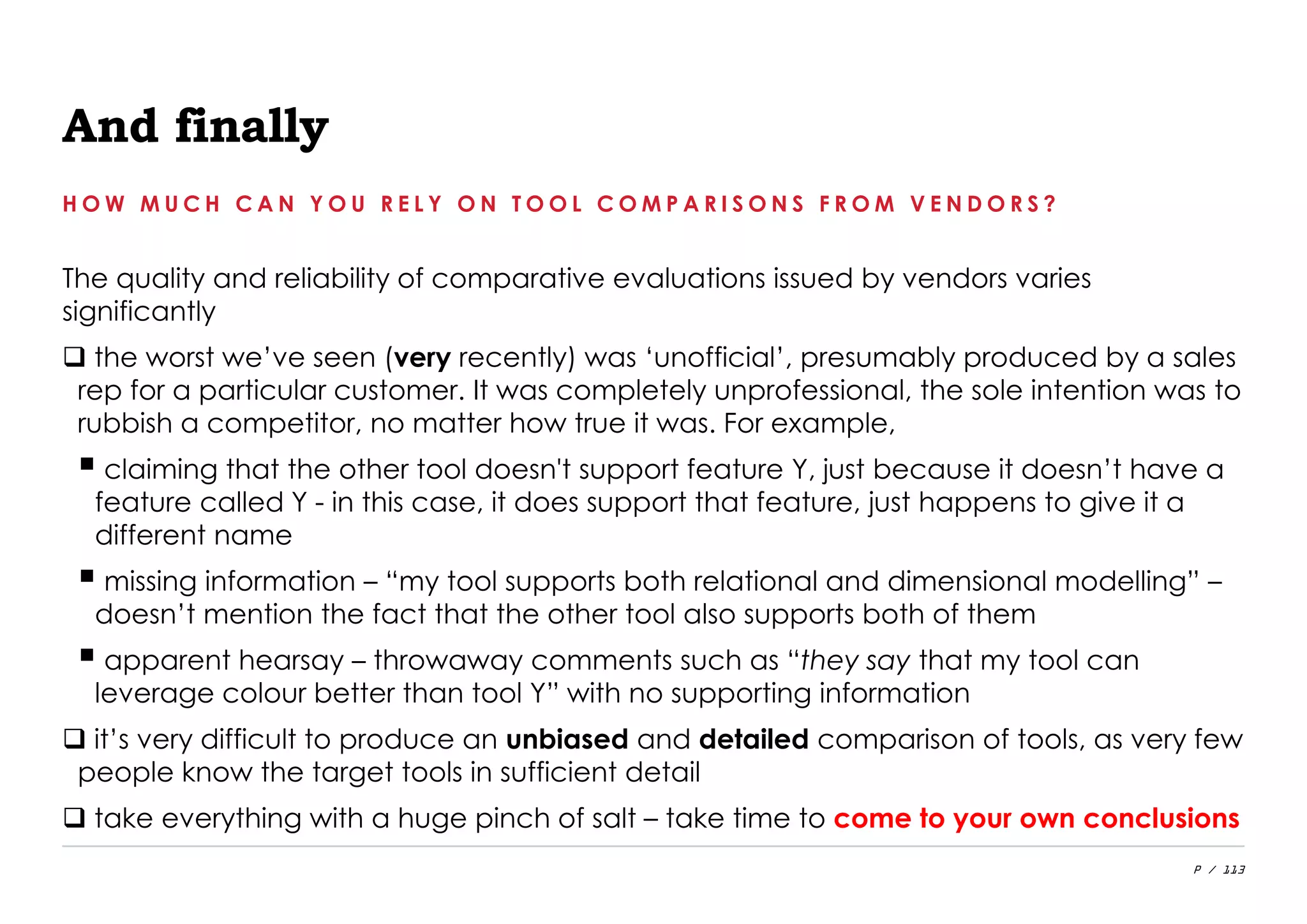 P / 113
And finally
The quality and reliability of comparative evaluations issued by vendors varies
significantly
 the worst we’ve seen (very recently) was ‘unofficial’, presumably produced by a sales
rep for a particular customer. It was completely unprofessional, the sole intention was to
rubbish a competitor, no matter how true it was. For example,
 claiming that the other tool doesn't support feature Y, just because it doesn’t have a
feature called Y - in this case, it does support that feature, just happens to give it a
different name
 missing information – “my tool supports both relational and dimensional modelling” –
doesn’t mention the fact that the other tool also supports both of them
 apparent hearsay – throwaway comments such as “they say that my tool can
leverage colour better than tool Y” with no supporting information
 it’s very difficult to produce an unbiased and detailed comparison of tools, as very few
people know the target tools in sufficient detail
 take everything with a huge pinch of salt – take time to come to your own conclusions
H O W M U C H C A N Y O U R E L Y O N T O O L C O M P A R I S O N S F R O M V E N D O R S ?
 