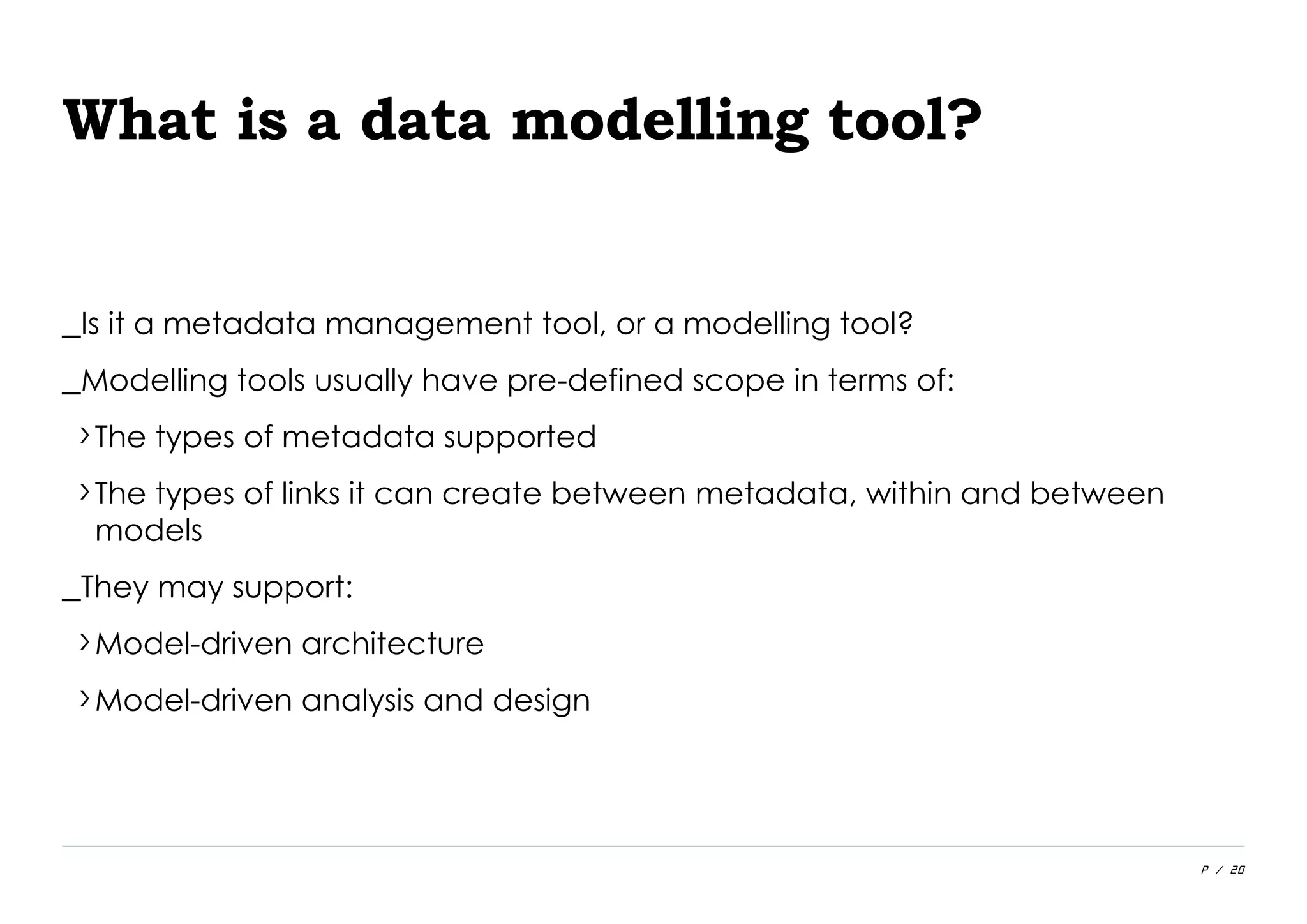 P / 20
What is a data modelling tool?
_Is it a metadata management tool, or a modelling tool?
_Modelling tools usually have pre-defined scope in terms of:
›The types of metadata supported
›The types of links it can create between metadata, within and between
models
_They may support:
›Model-driven architecture
›Model-driven analysis and design
 