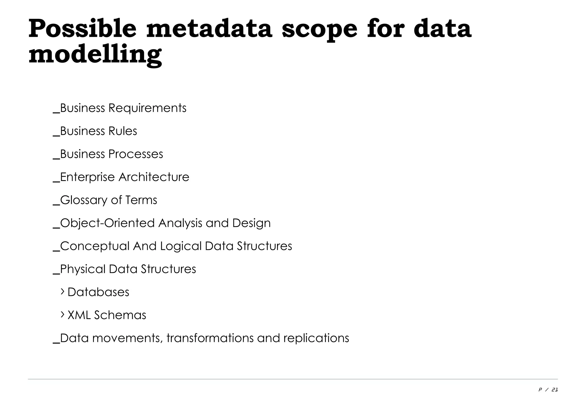 P / 21
Possible metadata scope for data
modelling
_Business Requirements
_Business Rules
_Business Processes
_Enterprise Architecture
_Glossary of Terms
_Object-Oriented Analysis and Design
_Conceptual And Logical Data Structures
_Physical Data Structures
›Databases
›XML Schemas
_Data movements, transformations and replications
 