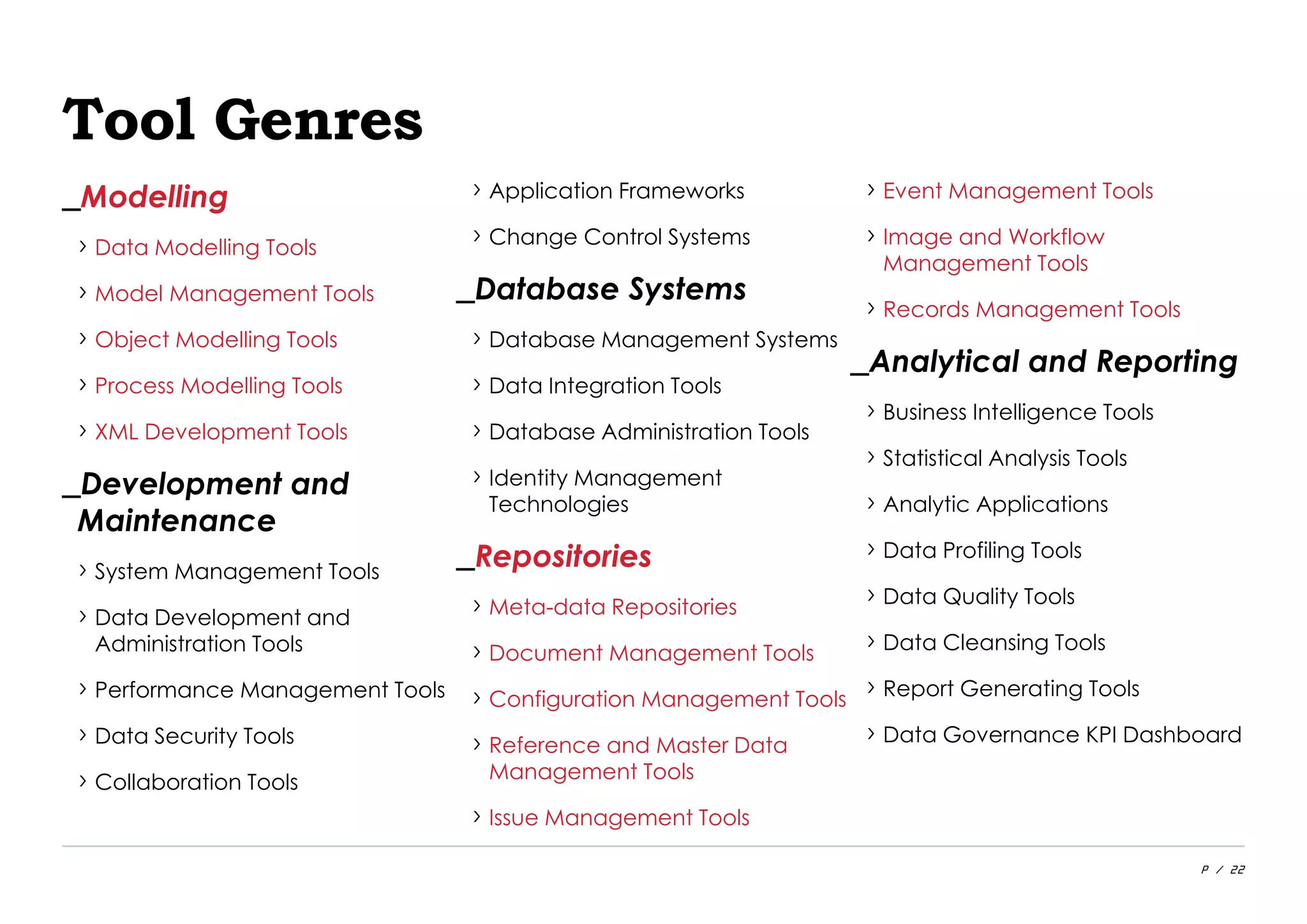 P / 22
Tool Genres
_Modelling
› Data Modelling Tools
› Model Management Tools
› Object Modelling Tools
› Process Modelling Tools
› XML Development Tools
_Development and
Maintenance
› System Management Tools
› Data Development and
Administration Tools
› Performance Management Tools
› Data Security Tools
› Collaboration Tools
› Application Frameworks
› Change Control Systems
_Database Systems
› Database Management Systems
› Data Integration Tools
› Database Administration Tools
› Identity Management
Technologies
_Repositories
› Meta-data Repositories
› Document Management Tools
› Configuration Management Tools
› Reference and Master Data
Management Tools
› Issue Management Tools
› Event Management Tools
› Image and Workflow
Management Tools
› Records Management Tools
_Analytical and Reporting
› Business Intelligence Tools
› Statistical Analysis Tools
› Analytic Applications
› Data Profiling Tools
› Data Quality Tools
› Data Cleansing Tools
› Report Generating Tools
› Data Governance KPI Dashboard
 