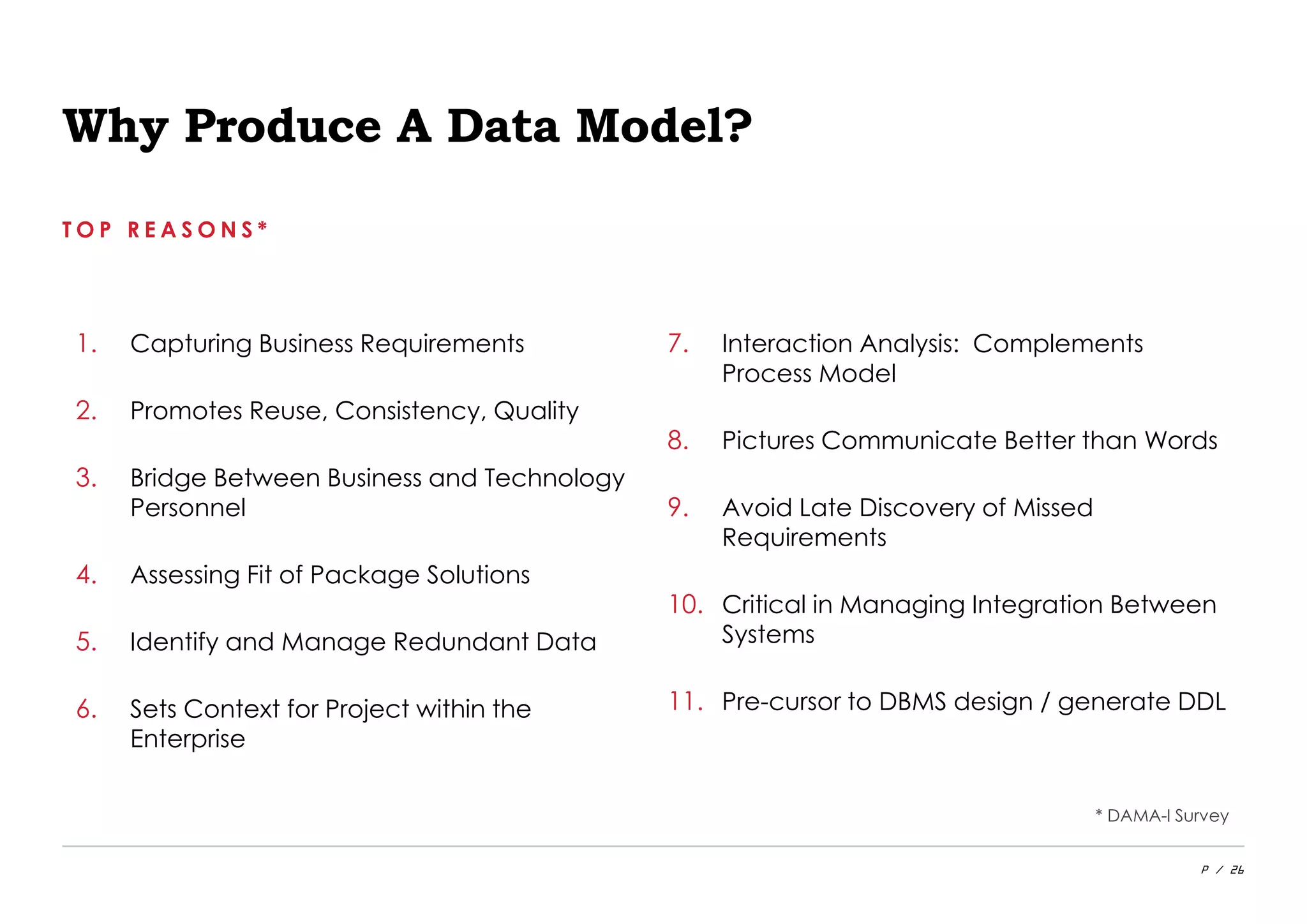 P / 26
Why Produce A Data Model?
T O P R E A S O N S *
1. Capturing Business Requirements
2. Promotes Reuse, Consistency, Quality
3. Bridge Between Business and Technology
Personnel
4. Assessing Fit of Package Solutions
5. Identify and Manage Redundant Data
6. Sets Context for Project within the
Enterprise
7. Interaction Analysis: Complements
Process Model
8. Pictures Communicate Better than Words
9. Avoid Late Discovery of Missed
Requirements
10. Critical in Managing Integration Between
Systems
11. Pre-cursor to DBMS design / generate DDL
* DAMA-I Survey
 