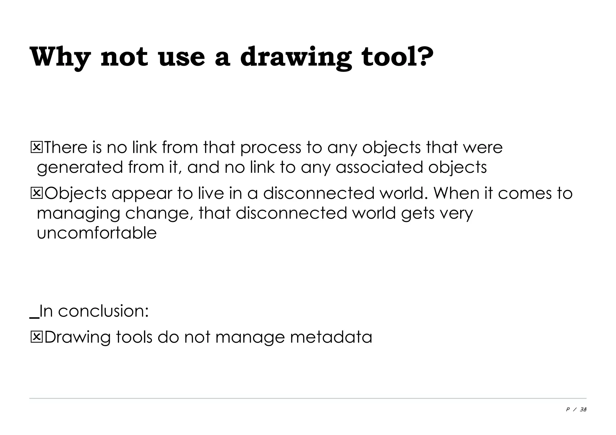P / 38
Why not use a drawing tool?
There is no link from that process to any objects that were
generated from it, and no link to any associated objects
Objects appear to live in a disconnected world. When it comes to
managing change, that disconnected world gets very
uncomfortable
_In conclusion:
Drawing tools do not manage metadata
 