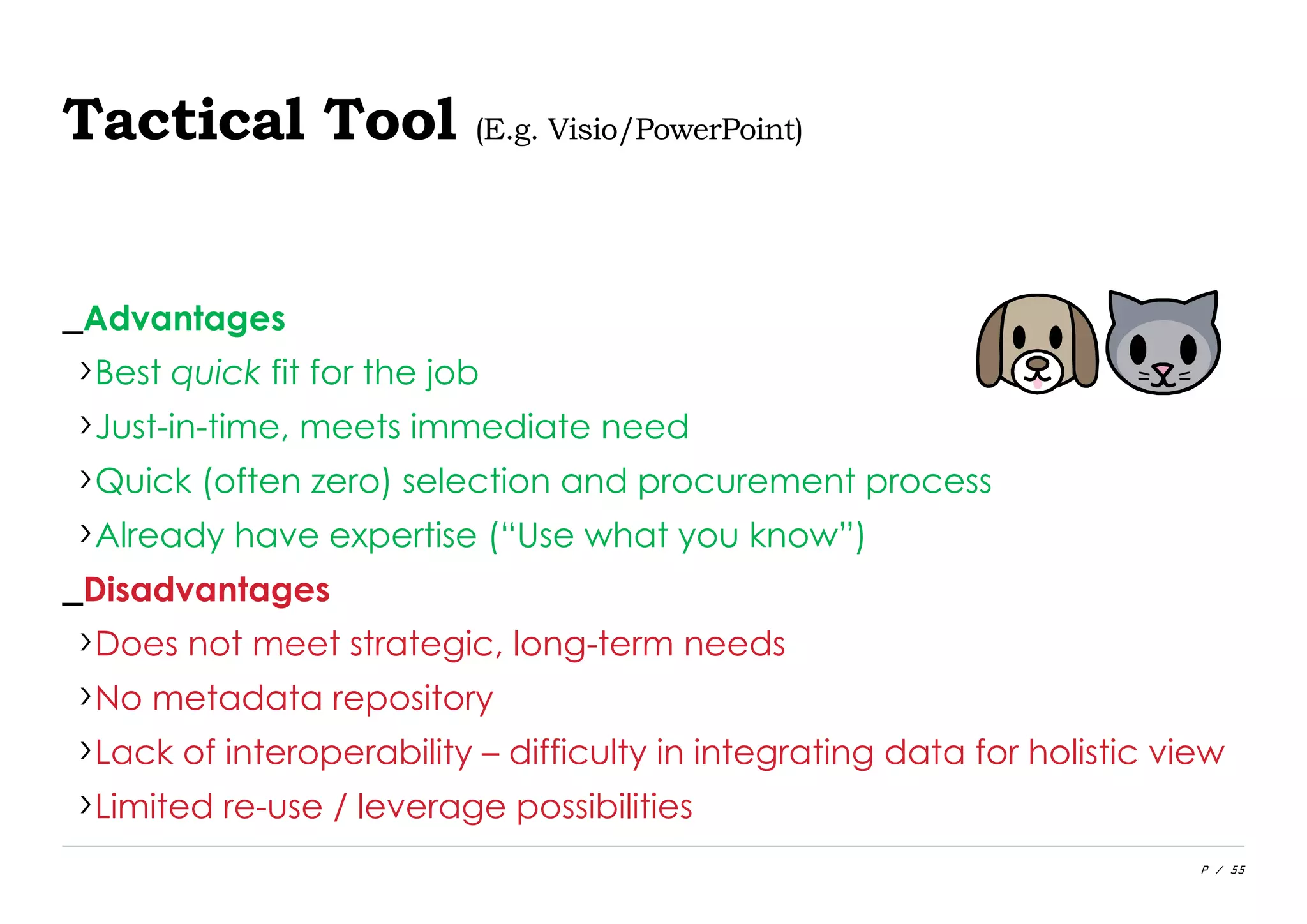 P / 55
Tactical Tool (E.g. Visio/PowerPoint)
_Advantages
›Best quick fit for the job
›Just-in-time, meets immediate need
›Quick (often zero) selection and procurement process
›Already have expertise (“Use what you know”)
_Disadvantages
›Does not meet strategic, long-term needs
›No metadata repository
›Lack of interoperability – difficulty in integrating data for holistic view
›Limited re-use / leverage possibilities
 
