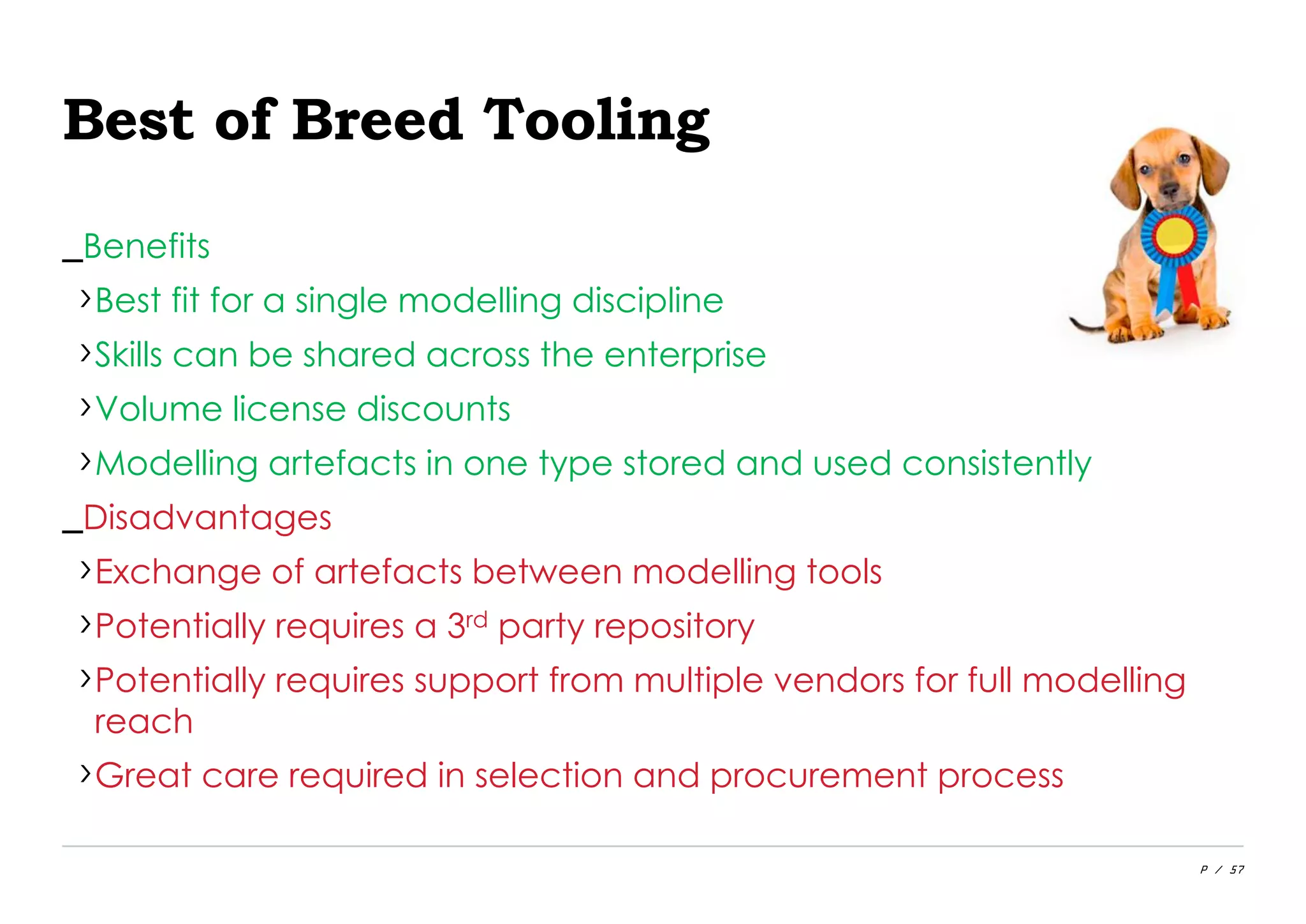 P / 57
Best of Breed Tooling
_Benefits
›Best fit for a single modelling discipline
›Skills can be shared across the enterprise
›Volume license discounts
›Modelling artefacts in one type stored and used consistently
_Disadvantages
›Exchange of artefacts between modelling tools
›Potentially requires a 3rd party repository
›Potentially requires support from multiple vendors for full modelling
reach
›Great care required in selection and procurement process
 