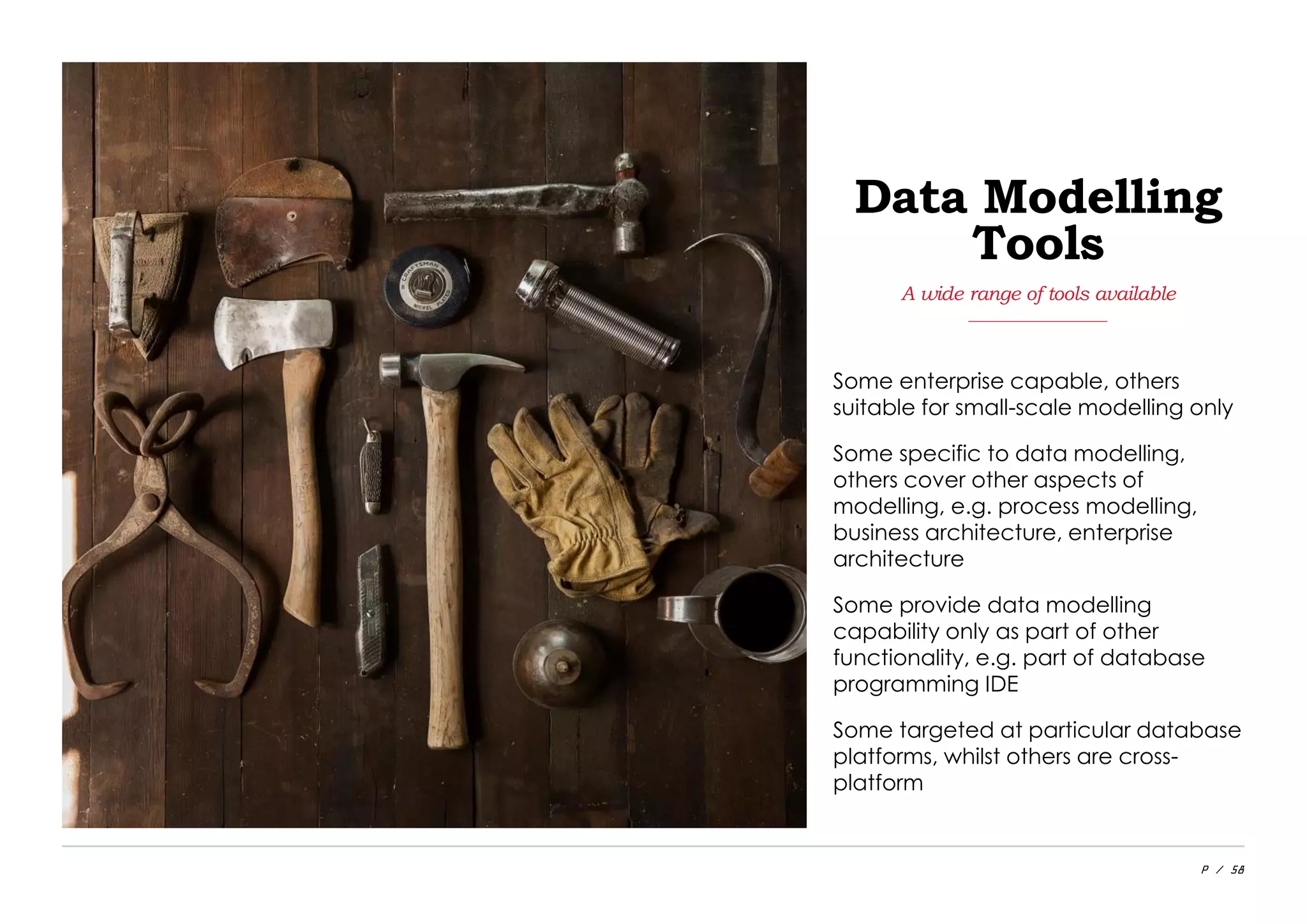P / 58
Some enterprise capable, others
suitable for small-scale modelling only
Some specific to data modelling,
others cover other aspects of
modelling, e.g. process modelling,
business architecture, enterprise
architecture
Some provide data modelling
capability only as part of other
functionality, e.g. part of database
programming IDE
Some targeted at particular database
platforms, whilst others are cross-
platform
A wide range of tools available
Data Modelling
Tools
 