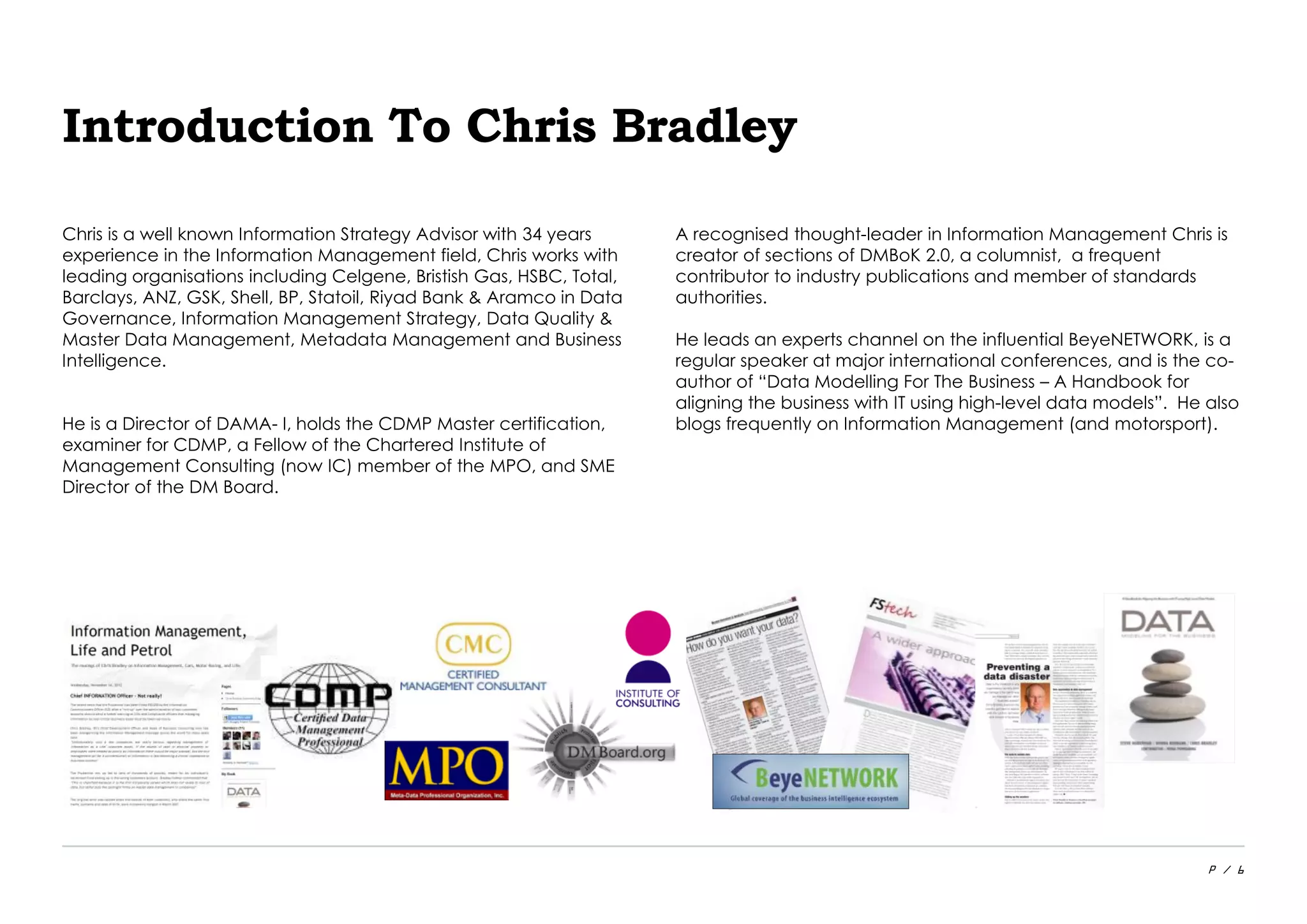 P / 6
Introduction To Chris Bradley
Chris is a well known Information Strategy Advisor with 34 years
experience in the Information Management field, Chris works with
leading organisations including Celgene, Bristish Gas, HSBC, Total,
Barclays, ANZ, GSK, Shell, BP, Statoil, Riyad Bank & Aramco in Data
Governance, Information Management Strategy, Data Quality &
Master Data Management, Metadata Management and Business
Intelligence.
He is a Director of DAMA- I, holds the CDMP Master certification,
examiner for CDMP, a Fellow of the Chartered Institute of
Management Consulting (now IC) member of the MPO, and SME
Director of the DM Board.
A recognised thought-leader in Information Management Chris is
creator of sections of DMBoK 2.0, a columnist, a frequent
contributor to industry publications and member of standards
authorities.
He leads an experts channel on the influential BeyeNETWORK, is a
regular speaker at major international conferences, and is the co-
author of “Data Modelling For The Business – A Handbook for
aligning the business with IT using high-level data models”. He also
blogs frequently on Information Management (and motorsport).
 