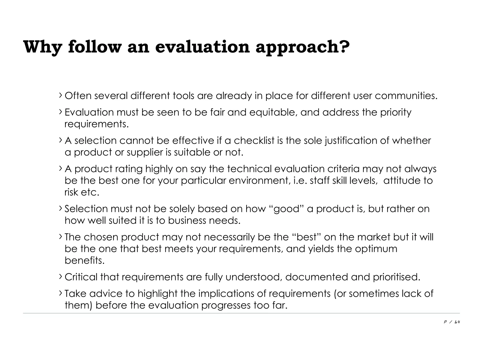P / 64
Why follow an evaluation approach?
›Often several different tools are already in place for different user communities.
›Evaluation must be seen to be fair and equitable, and address the priority
requirements.
›A selection cannot be effective if a checklist is the sole justification of whether
a product or supplier is suitable or not.
›A product rating highly on say the technical evaluation criteria may not always
be the best one for your particular environment, i.e. staff skill levels, attitude to
risk etc.
›Selection must not be solely based on how “good” a product is, but rather on
how well suited it is to business needs.
›The chosen product may not necessarily be the “best” on the market but it will
be the one that best meets your requirements, and yields the optimum
benefits.
›Critical that requirements are fully understood, documented and prioritised.
›Take advice to highlight the implications of requirements (or sometimes lack of
them) before the evaluation progresses too far.
 